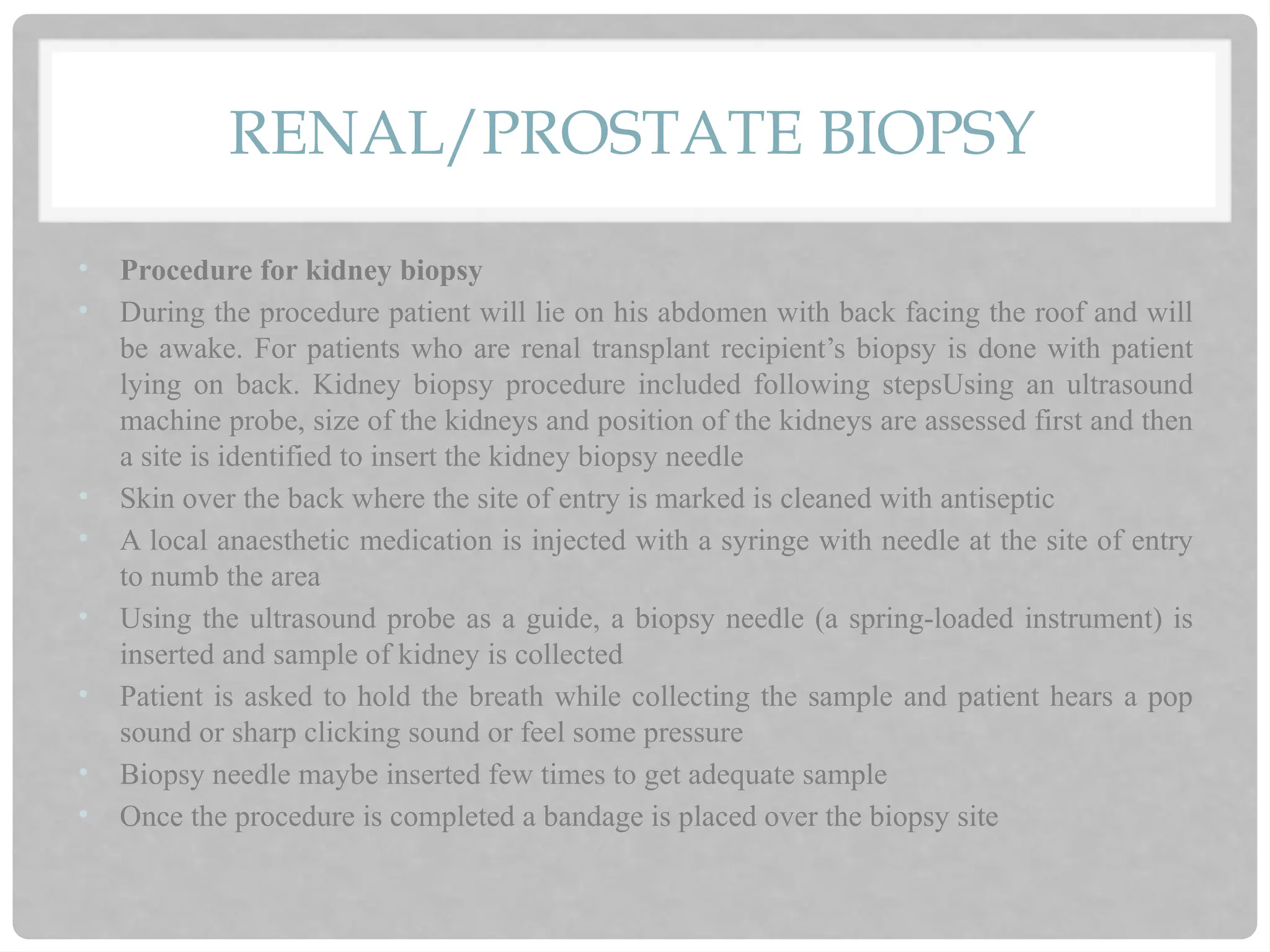 RENAL/PROSTATE BIOPSY
• Procedure for kidney biopsy
• During the procedure patient will lie on his abdomen with back facing the roof and will
be awake. For patients who are renal transplant recipient’s biopsy is done with patient
lying on back. Kidney biopsy procedure included following stepsUsing an ultrasound
machine probe, size of the kidneys and position of the kidneys are assessed first and then
a site is identified to insert the kidney biopsy needle
• Skin over the back where the site of entry is marked is cleaned with antiseptic
• A local anaesthetic medication is injected with a syringe with needle at the site of entry
to numb the area
• Using the ultrasound probe as a guide, a biopsy needle (a spring-loaded instrument) is
inserted and sample of kidney is collected
• Patient is asked to hold the breath while collecting the sample and patient hears a pop
sound or sharp clicking sound or feel some pressure
• Biopsy needle maybe inserted few times to get adequate sample
• Once the procedure is completed a bandage is placed over the biopsy site
 