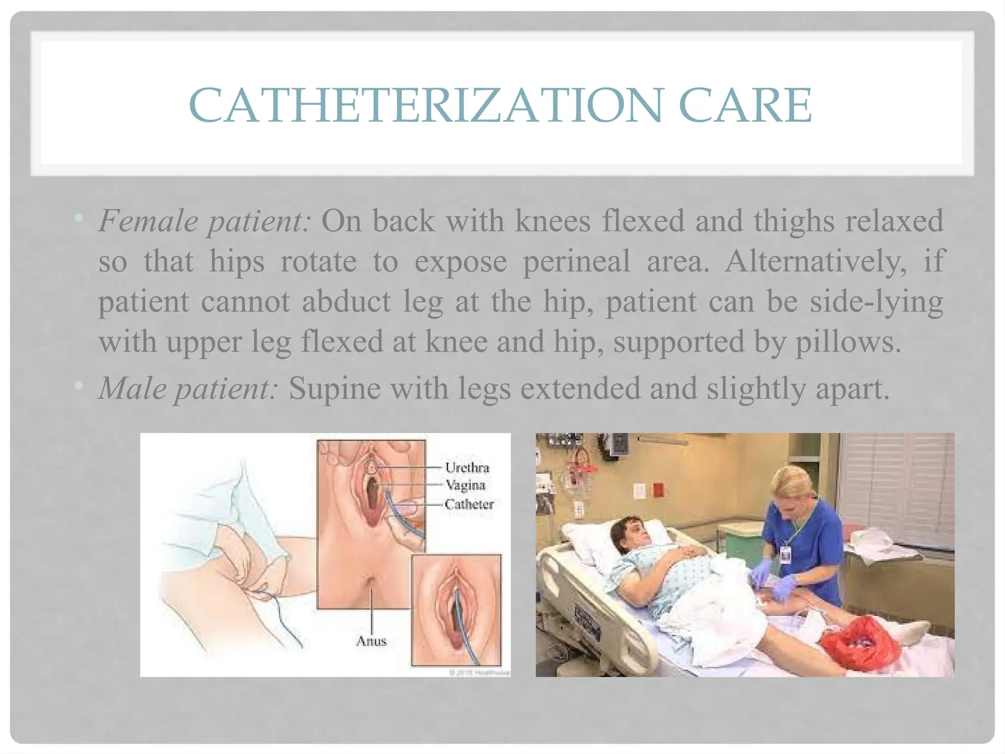 CATHETERIZATION CARE
• Female patient: On back with knees flexed and thighs relaxed
so that hips rotate to expose perineal area. Alternatively, if
patient cannot abduct leg at the hip, patient can be side-lying
with upper leg flexed at knee and hip, supported by pillows.
• Male patient: Supine with legs extended and slightly apart.
 
