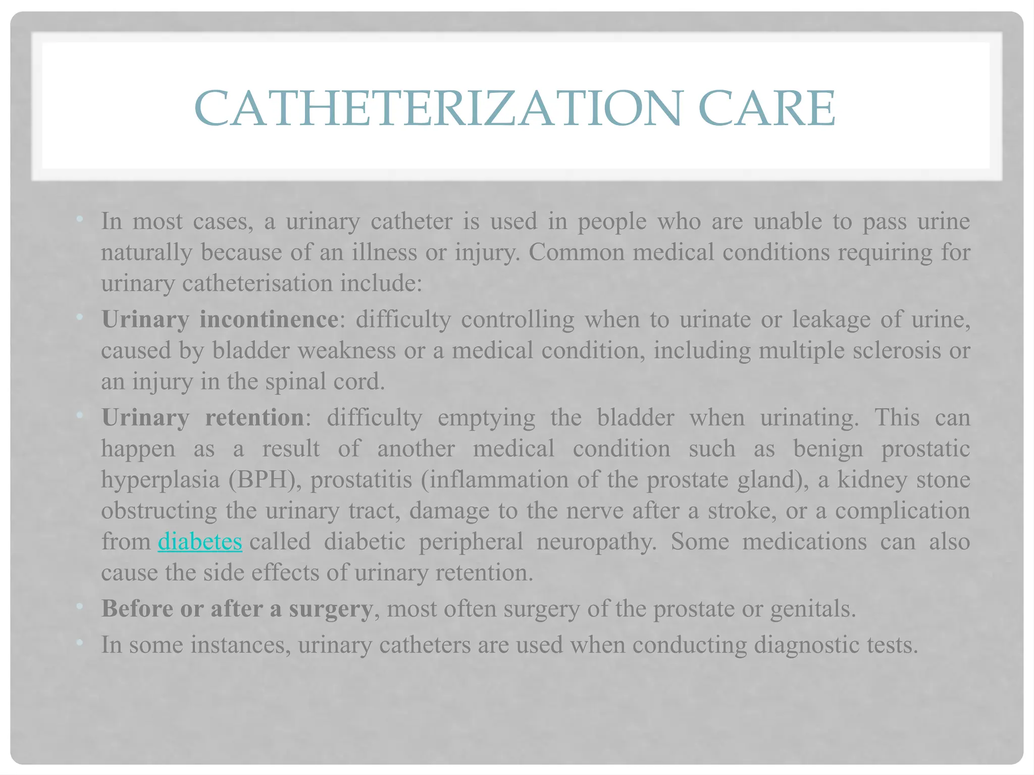 CATHETERIZATION CARE
• In most cases, a urinary catheter is used in people who are unable to pass urine
naturally because of an illness or injury. Common medical conditions requiring for
urinary catheterisation include:
• Urinary incontinence: difficulty controlling when to urinate or leakage of urine,
caused by bladder weakness or a medical condition, including multiple sclerosis or
an injury in the spinal cord.
• Urinary retention: difficulty emptying the bladder when urinating. This can
happen as a result of another medical condition such as benign prostatic
hyperplasia (BPH), prostatitis (inflammation of the prostate gland), a kidney stone
obstructing the urinary tract, damage to the nerve after a stroke, or a complication
from diabetes called diabetic peripheral neuropathy. Some medications can also
cause the side effects of urinary retention.
• Before or after a surgery, most often surgery of the prostate or genitals.
• In some instances, urinary catheters are used when conducting diagnostic tests.
 