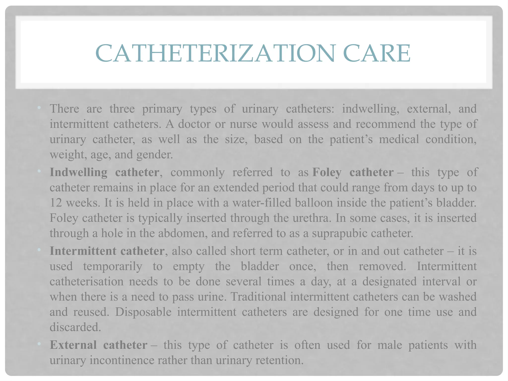 CATHETERIZATION CARE
• There are three primary types of urinary catheters: indwelling, external, and
intermittent catheters. A doctor or nurse would assess and recommend the type of
urinary catheter, as well as the size, based on the patient’s medical condition,
weight, age, and gender.
• Indwelling catheter, commonly referred to as Foley catheter – this type of
catheter remains in place for an extended period that could range from days to up to
12 weeks. It is held in place with a water-filled balloon inside the patient’s bladder.
Foley catheter is typically inserted through the urethra. In some cases, it is inserted
through a hole in the abdomen, and referred to as a suprapubic catheter.
• Intermittent catheter, also called short term catheter, or in and out catheter – it is
used temporarily to empty the bladder once, then removed. Intermittent
catheterisation needs to be done several times a day, at a designated interval or
when there is a need to pass urine. Traditional intermittent catheters can be washed
and reused. Disposable intermittent catheters are designed for one time use and
discarded.
• External catheter – this type of catheter is often used for male patients with
urinary incontinence rather than urinary retention.
 
