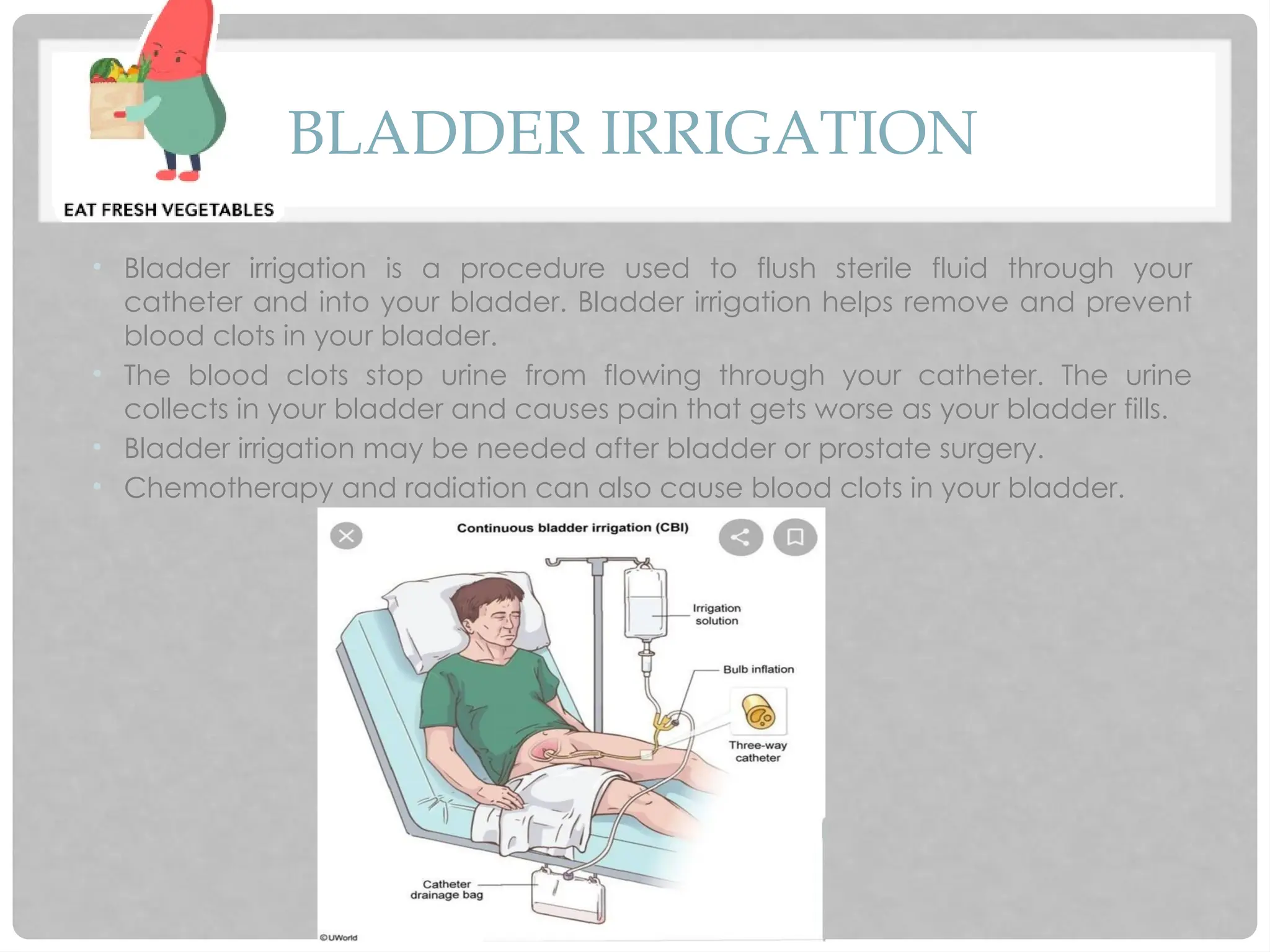 BLADDER IRRIGATION
• Bladder irrigation is a procedure used to flush sterile fluid through your
catheter and into your bladder. Bladder irrigation helps remove and prevent
blood clots in your bladder.
• The blood clots stop urine from flowing through your catheter. The urine
collects in your bladder and causes pain that gets worse as your bladder fills.
• Bladder irrigation may be needed after bladder or prostate surgery.
• Chemotherapy and radiation can also cause blood clots in your bladder.
 