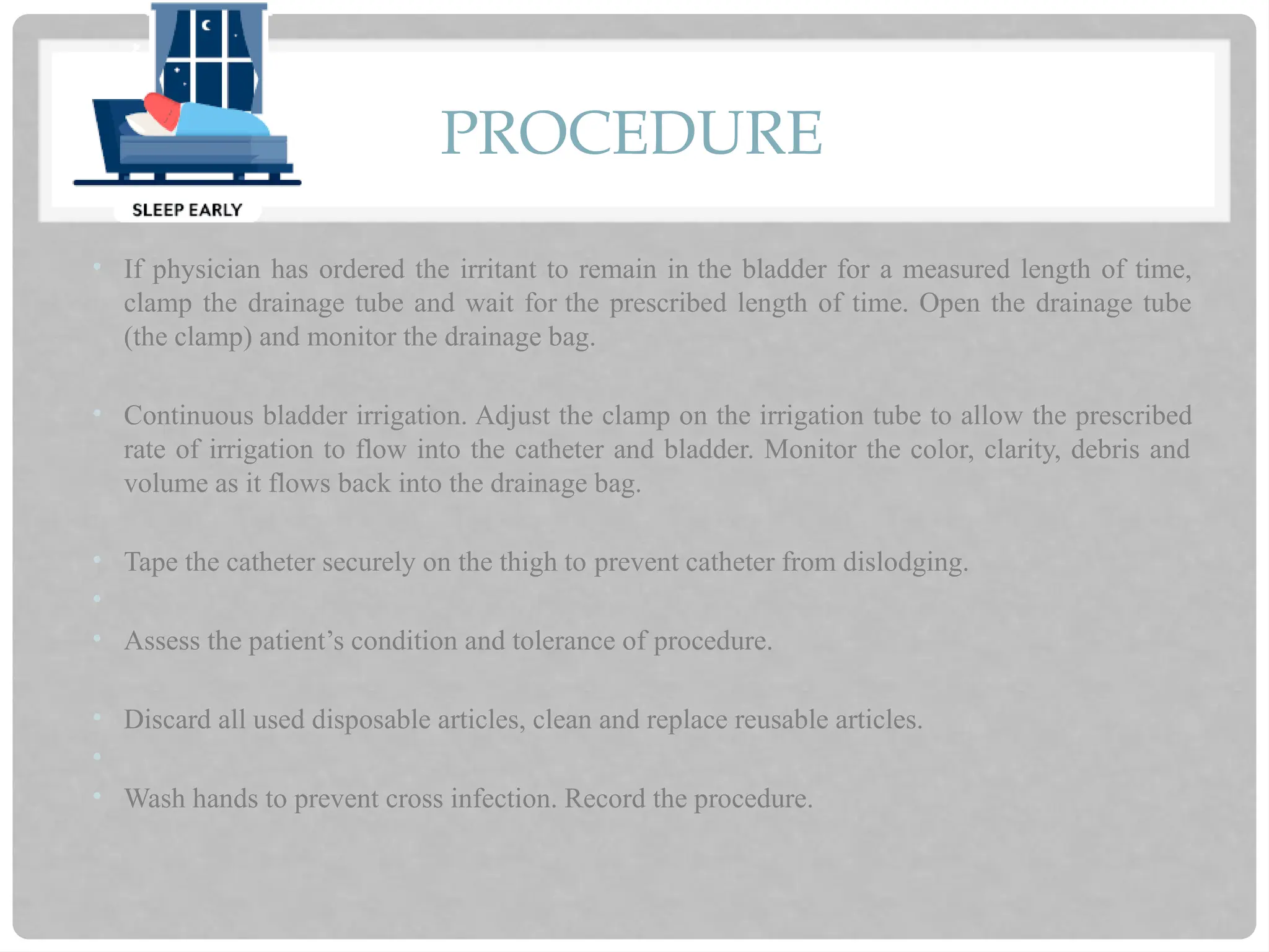 PROCEDURE
• If physician has ordered the irritant to remain in the bladder for a measured length of time,
clamp the drainage tube and wait for the prescribed length of time. Open the drainage tube
(the clamp) and monitor the drainage bag.
• Continuous bladder irrigation. Adjust the clamp on the irrigation tube to allow the prescribed
rate of irrigation to flow into the catheter and bladder. Monitor the color, clarity, debris and
volume as it flows back into the drainage bag.
• Tape the catheter securely on the thigh to prevent catheter from dislodging.
•
• Assess the patient’s condition and tolerance of procedure.
• Discard all used disposable articles, clean and replace reusable articles.
•
• Wash hands to prevent cross infection. Record the procedure.
 
