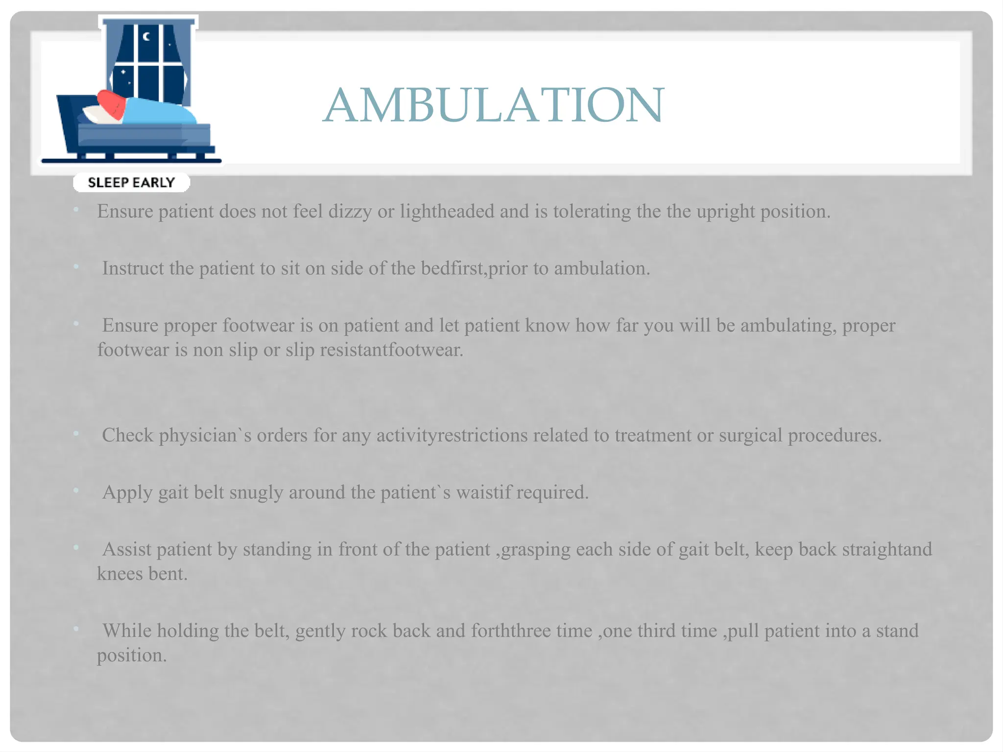 AMBULATION
• Ensure patient does not feel dizzy or lightheaded and is tolerating the the upright position.
• Instruct the patient to sit on side of the bedfirst,prior to ambulation.
• Ensure proper footwear is on patient and let patient know how far you will be ambulating, proper
footwear is non slip or slip resistantfootwear.
• Check physician`s orders for any activityrestrictions related to treatment or surgical procedures.
• Apply gait belt snugly around the patient`s waistif required.
• Assist patient by standing in front of the patient ,grasping each side of gait belt, keep back straightand
knees bent.
• While holding the belt, gently rock back and forththree time ,one third time ,pull patient into a stand
position.
 