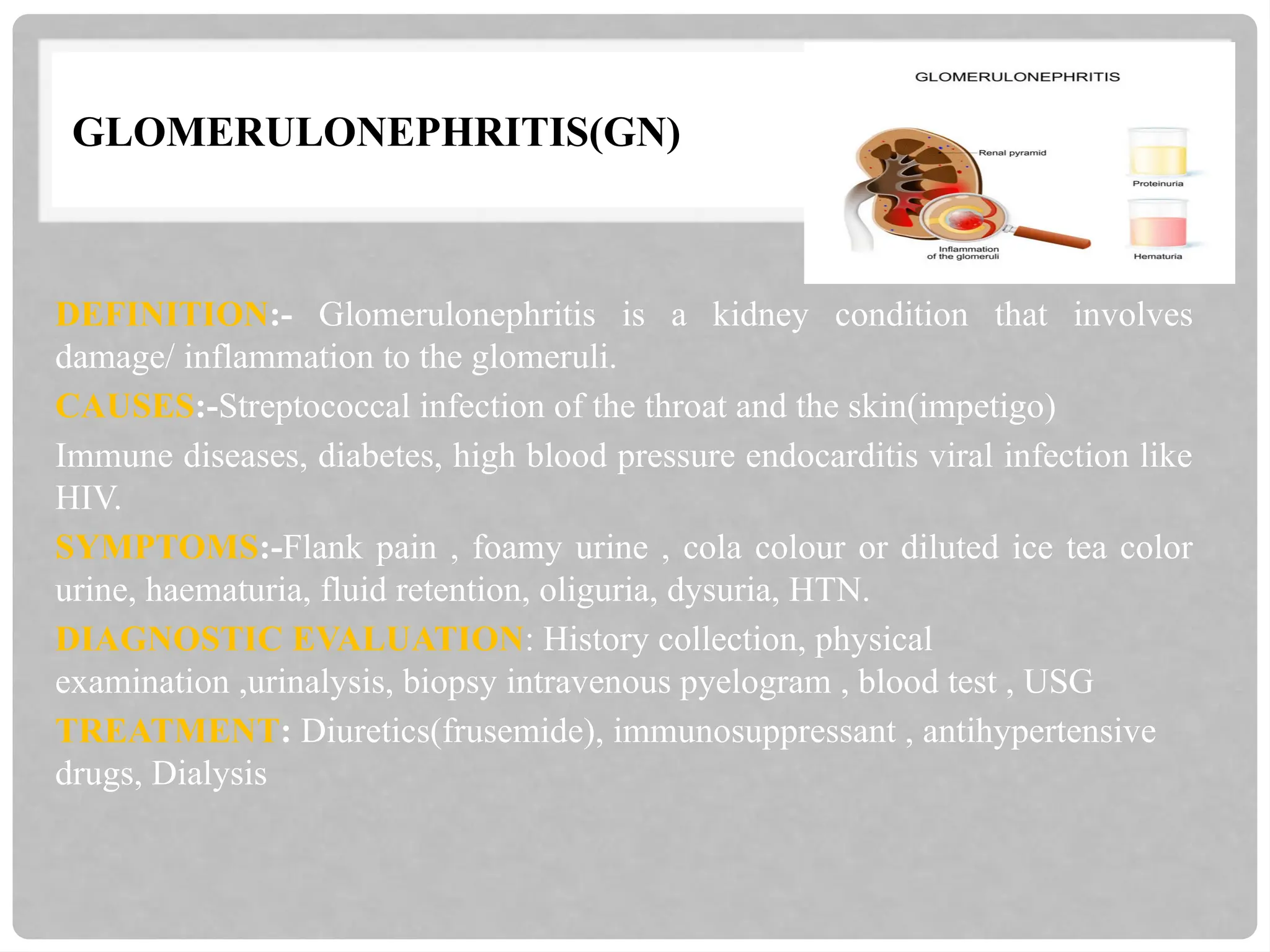GLOMERULONEPHRITIS(GN)
DEFINITION:- Glomerulonephritis is a kidney condition that involves
damage/ inflammation to the glomeruli.
CAUSES:-Streptococcal infection of the throat and the skin(impetigo)
Immune diseases, diabetes, high blood pressure endocarditis viral infection like
HIV.
SYMPTOMS:-Flank pain , foamy urine , cola colour or diluted ice tea color
urine, haematuria, fluid retention, oliguria, dysuria, HTN.
DIAGNOSTIC EVALUATION: History collection, physical
examination ,urinalysis, biopsy intravenous pyelogram , blood test , USG
TREATMENT: Diuretics(frusemide), immunosuppressant , antihypertensive
drugs, Dialysis
 