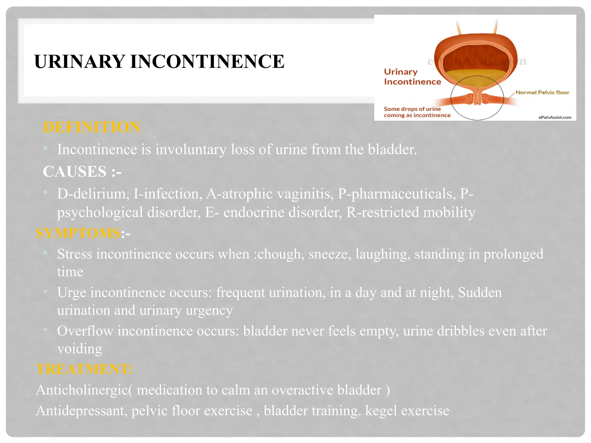 URINARY INCONTINENCE
DEFINITION
• Incontinence is involuntary loss of urine from the bladder.
CAUSES :-
• D-delirium, I-infection, A-atrophic vaginitis, P-pharmaceuticals, P-
psychological disorder, E- endocrine disorder, R-restricted mobility
SYMPTOMS:-
• Stress incontinence occurs when :chough, sneeze, laughing, standing in prolonged
time
• Urge incontinence occurs: frequent urination, in a day and at night, Sudden
urination and urinary urgency
• Overflow incontinence occurs: bladder never feels empty, urine dribbles even after
voiding
TREATMENT:
Anticholinergic( medication to calm an overactive bladder )
Antidepressant, pelvic floor exercise , bladder training. kegel exercise
 