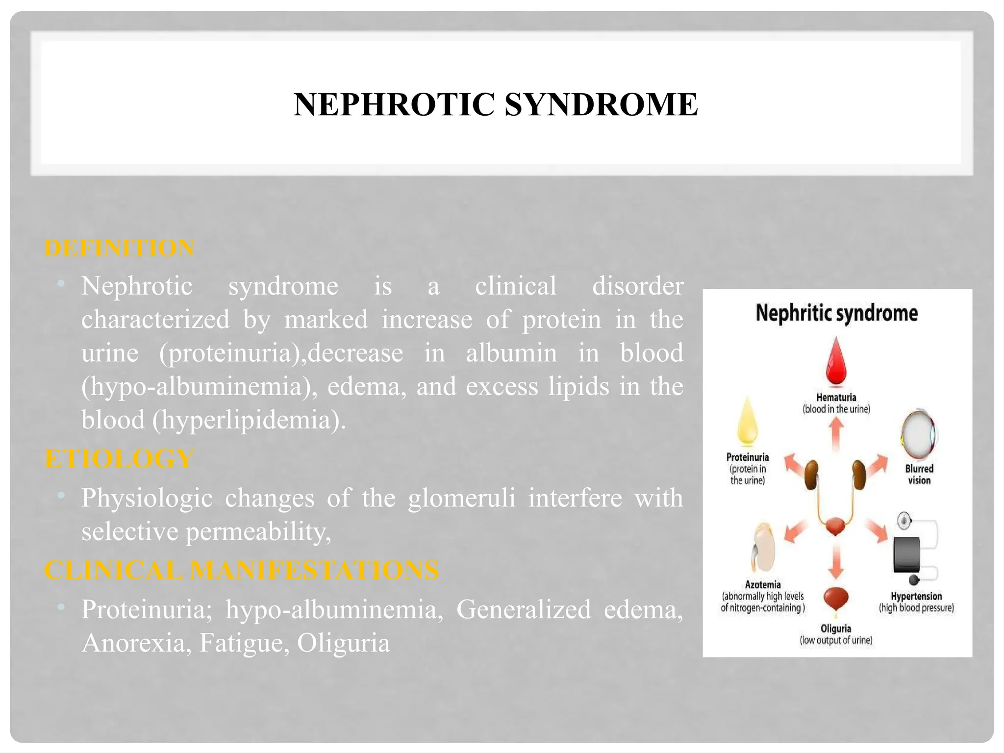NEPHROTIC SYNDROME
DEFINITION
• Nephrotic syndrome is a clinical disorder
characterized by marked increase of protein in the
urine (proteinuria),decrease in albumin in blood
(hypo-albuminemia), edema, and excess lipids in the
blood (hyperlipidemia).
ETIOLOGY
• Physiologic changes of the glomeruli interfere with
selective permeability,
CLINICAL MANIFESTATIONS
• Proteinuria; hypo-albuminemia, Generalized edema,
Anorexia, Fatigue, Oliguria
 