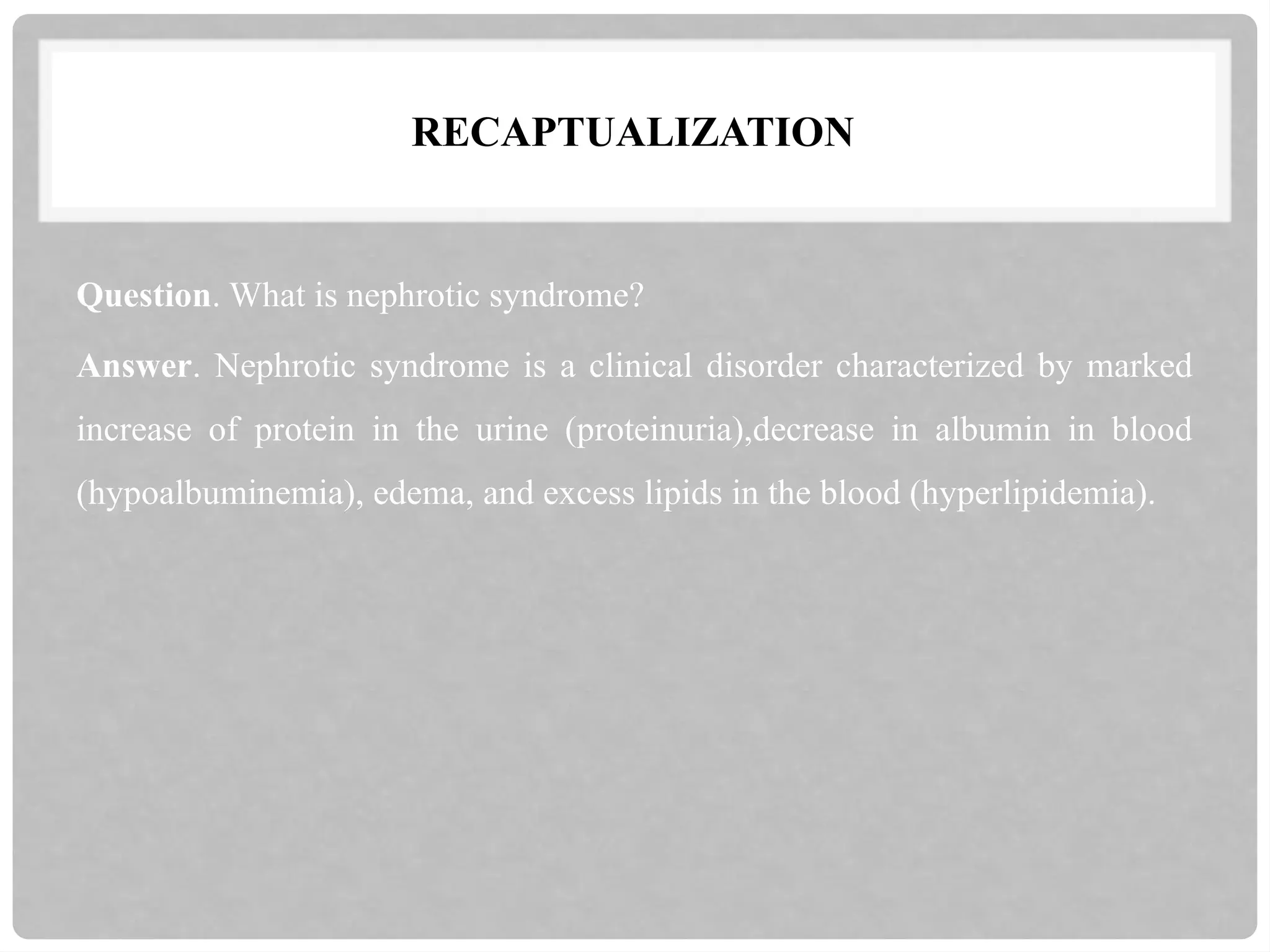 RECAPTUALIZATION
Question. What is nephrotic syndrome?
Answer. Nephrotic syndrome is a clinical disorder characterized by marked
increase of protein in the urine (proteinuria),decrease in albumin in blood
(hypoalbuminemia), edema, and excess lipids in the blood (hyperlipidemia).
 
