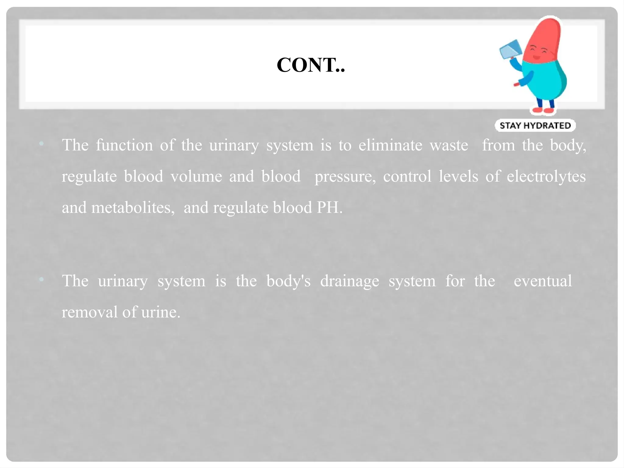 CONT..
• The function of the urinary system is to eliminate waste from the body,
regulate blood volume and blood pressure, control levels of electrolytes
and metabolites, and regulate blood PH.
• The urinary system is the body's drainage system for the eventual
removal of urine.
 