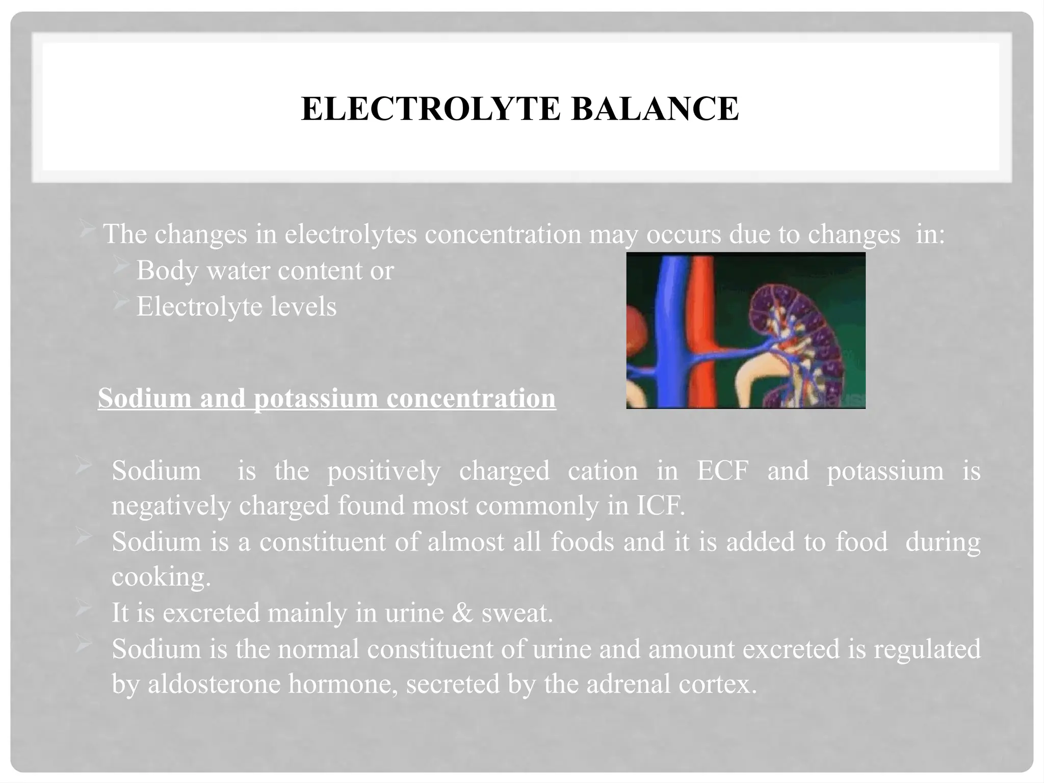 ELECTROLYTE BALANCE
The changes in electrolytes concentration may occurs due to changes in:
Body water content or
Electrolyte levels
Sodium and potassium concentration
 Sodium is the positively charged cation in ECF and potassium is
negatively charged found most commonly in ICF.
 Sodium is a constituent of almost all foods and it is added to food during
cooking.
 It is excreted mainly in urine & sweat.
 Sodium is the normal constituent of urine and amount excreted is regulated
by aldosterone hormone, secreted by the adrenal cortex.
 