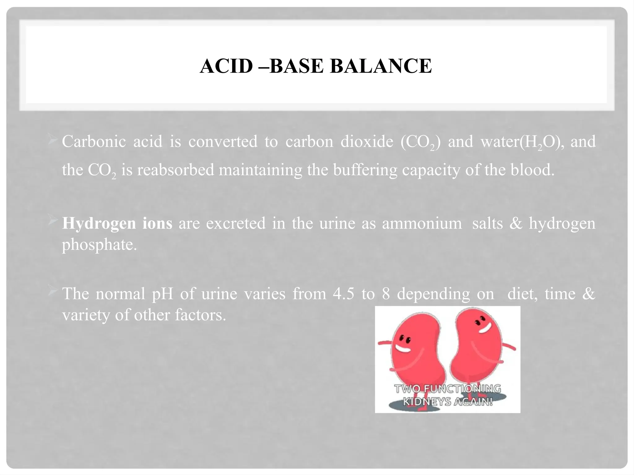 ACID –BASE BALANCE
Carbonic acid is converted to carbon dioxide (CO2) and water(H2O), and
the CO2 is reabsorbed maintaining the buffering capacity of the blood.
Hydrogen ions are excreted in the urine as ammonium salts & hydrogen
phosphate.
The normal pH of urine varies from 4.5 to 8 depending on diet, time &
variety of other factors.
 