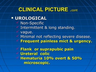 CLINICAL PICTURECLINICAL PICTURE ..contcont
 UROLOGICALUROLOGICAL
 Non-SpecificNon-Specific
 Intermittent & long standing.Intermittent & long standing.
 vague.vague.
 Minimal not reflecting severe disease.Minimal not reflecting severe disease.
 Frequent painless mict & urgency.Frequent painless mict & urgency.
 Flank or suprapubic painFlank or suprapubic pain
 Ureteral colicUreteral colic
 Hematuria 10% overt & 50%Hematuria 10% overt & 50%
microscopic.microscopic.
 