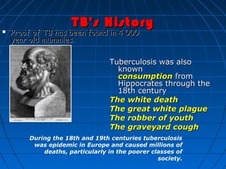 TB's HistoryTB's History
 Proof of TB has been found in 4 000Proof of TB has been found in 4 000
year old mummies.year old mummies.
Tuberculosis was alsoTuberculosis was also
knownknown
consumptionconsumption  fromfrom
Hippocrates through theHippocrates through the
18th century18th century
The white deathThe white death
The great white plagueThe great white plague
The robber of youthThe robber of youth
The graveyard coughThe graveyard cough
During the 18th and 19th centuries tuberculosis
was epidemic in Europe and caused millions of
deaths, particularly in the poorer classes of
society.
 