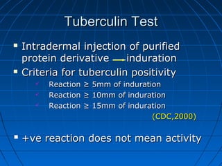 Tuberculin TestTuberculin Test
 Intradermal injection of purifiedIntradermal injection of purified
protein derivative indurationprotein derivative induration
 Criteria for tuberculin positivityCriteria for tuberculin positivity
 Reaction ≥ 5mm of indurationReaction ≥ 5mm of induration
 Reaction ≥ 10mm of indurationReaction ≥ 10mm of induration
 Reaction ≥ 15mm of indurationReaction ≥ 15mm of induration
(CDC,2000)(CDC,2000)
 +ve reaction does not mean activity+ve reaction does not mean activity
 