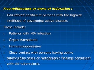 Five millimeters or more of indurationFive millimeters or more of induration ::
Considered positive inConsidered positive in persons with the highestpersons with the highest
likelihood of developing active disease.likelihood of developing active disease.
These include:These include:
1.1. Patients with HIV infectionPatients with HIV infection
2.2. Organ transplantsOrgan transplants
3.3. ImmunosuppressionImmunosuppression
4.4. Close contact with persons having activeClose contact with persons having active
tuberculosis cases or radiographic findings consistenttuberculosis cases or radiographic findings consistent
with old tuberculosis.with old tuberculosis.
 