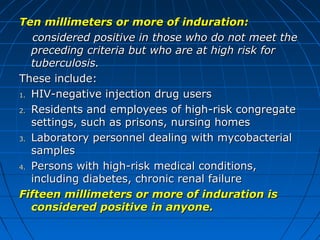 Ten millimeters or more of induration:Ten millimeters or more of induration:
considered positive in those who do not meet theconsidered positive in those who do not meet the
preceding criteria but who are at high risk forpreceding criteria but who are at high risk for
tuberculosis.tuberculosis.
These include:These include:
1.1. HIV-negative injection drug usersHIV-negative injection drug users
2.2. Residents and employees of high-risk congregateResidents and employees of high-risk congregate
settings, such as prisons, nursing homessettings, such as prisons, nursing homes
3.3. Laboratory personnel dealing with mycobacterialLaboratory personnel dealing with mycobacterial
samplessamples
4.4. Persons with high-risk medical conditions,Persons with high-risk medical conditions,
including diabetes, chronic renal failureincluding diabetes, chronic renal failure
Fifteen millimeters or more of induration isFifteen millimeters or more of induration is
considered positive in anyone.considered positive in anyone.
 