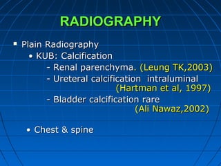 RADIOGRAPHYRADIOGRAPHY
 Plain RadiographyPlain Radiography
•• KUB: CalcificationKUB: Calcification
- Renal parenchyma- Renal parenchyma. (Leung TK,2003). (Leung TK,2003)
- Ureteral calcification intraluminal- Ureteral calcification intraluminal
(Hartman et al, 1997)(Hartman et al, 1997)
- Bladder calcification rare- Bladder calcification rare
(Ali Nawaz,2002)(Ali Nawaz,2002)
•• Chest & spineChest & spine
 
