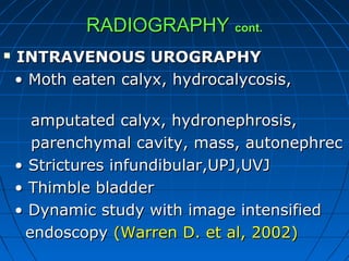 RADIOGRAPHYRADIOGRAPHY cont.cont.
 INTRAVENOUS UROGRAPHYINTRAVENOUS UROGRAPHY
•• Moth eaten calyx, hydrocalycosis,Moth eaten calyx, hydrocalycosis,
amputated calyx, hydronephrosis,amputated calyx, hydronephrosis,
parenchymal cavity, mass, autonephrecparenchymal cavity, mass, autonephrec
•• Strictures infundibular,UPJ,UVJStrictures infundibular,UPJ,UVJ
•• Thimble bladderThimble bladder
•• Dynamic study with image intensifiedDynamic study with image intensified
endoscopyendoscopy (Warren D. et al, 2002)(Warren D. et al, 2002)
 
