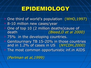 EPIDEMIOLOGYEPIDEMIOLOGY
 One third of world’s populationOne third of world’s population (WHO,1997)(WHO,1997)
 8-10 million new cases/year8-10 million new cases/year
 One of top 10 (2 million deaths)cause ofOne of top 10 (2 million deaths)cause of
deathdeath (Bleed,D et al 2000)(Bleed,D et al 2000)
 75% in the developing countries.75% in the developing countries.
 Genitourinary TB 15-20% in those countriesGenitourinary TB 15-20% in those countries
and in 1.2% of cases in USand in 1.2% of cases in US ((NYCDH,2000)NYCDH,2000)
 The most common opportunistic inf.in AIDSThe most common opportunistic inf.in AIDS
(Perlman et al,1999)(Perlman et al,1999)
 