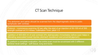 CT ScanTechnique
The abdomen and pelvis should be scanned form the diaphragmatic dome to pubic
symphysis with contrast.
Protocol : >commence scanning 30 sec after the start of an injection of 50-100 ml of 300
strength contrast at 2-3 ml/sec, collimation 7mm, pitch 1.3
>addition of 400-600 ml of oral contrast (4% diatriazoate) immediately before scen helps in
dilenating associated bowel injuries (stomach duodenum and proximal jejunum)
To preform a complete evaluation, the entire scan must be scrutinized with 3 different
window/ level settings : soft tissue, lung and bone.
 
