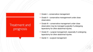 Treatmentand
prognosis
 Grade I – conservative management
 Grade II – conservative managemnent under close
observation.
 Grade III – conservative management under close
observation may be managed surgically if undergoing
laparotomy for other abdominal injuries.
 Grade IV – surgical management, especially if undergoing
laparotomy for other abdominal injuries.
 Garde V – surgical management
 
