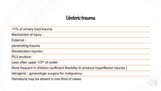 Ureterictrauma
<1% of urinary tract trauma
Mechanism of injury :
External :
penetrating trauma
Deceleration injuries :
PUJ avulsion
Less often upper 1/3rd of ureter
More frequent in children (sufficient flexibility to produce hyperflexion injuries )
Iatrogenic : gynecologic surgery for malignancy
Hematuria may be absent in one third of cases
 