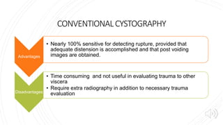 CONVENTIONALCYSTOGRAPHY
Advantages
• Nearly 100% sensitive for detecting rupture, provided that
adequate distension is accomplished and that post voiding
images are obtained.
Disadvantages
• Time consuming and not useful in evaluating trauma to other
viscera
• Require extra radiography in addition to necessary trauma
evaluation
 