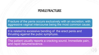 PENILEFRACTURE
Fracture of the penis occurs exclusively with an excretion, with
aggressive vaginal intercourse being the most common cause.
It is related to excessive bending of the erect penis and
thrusting against the pubic symphysis.
The patient usually reports a cracking sound, Immediate pain,
and rapid detumenscence.
 