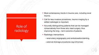 Roleof
radiology
 Most contemporary trends in trauma care, including renal
trauma,
 Call for less invasive procedures, trauma imaging by a
skilled radiologist is important.
 Accuretly distinguishing patients that can be managed
conservatively from those who need surgery, thus
improving the long – term outcome of patients.
 Radiologic interventions
- renal artery angiography and emboloisation/stenting.
- external drainage procedures (eg-Urinomas)
 