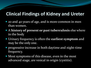 Clinical Findings of Kidney and Ureter
 20 and 40 years of age, and is more common in men
than women.
 A history of present or past tuberculosis else where
in the body
 Urinary frequency is often the earliest symptom and
may be the only one.
 progressive increase in both daytime and night-time
frequency.
 Most symptoms of this disease, even in the most
advanced stage, are vesical in origin (cystitis).
 