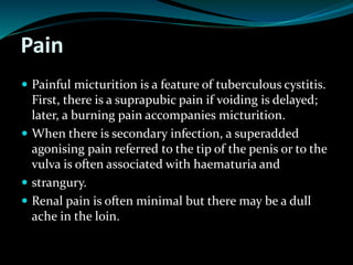 Pain
 Painful micturition is a feature of tuberculous cystitis.
First, there is a suprapubic pain if voiding is delayed;
later, a burning pain accompanies micturition.
 When there is secondary infection, a superadded
agonising pain referred to the tip of the penis or to the
vulva is often associated with haematuria and
 strangury.
 Renal pain is often minimal but there may be a dull
ache in the loin.
 