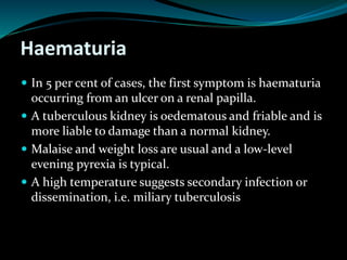 Haematuria
 In 5 per cent of cases, the first symptom is haematuria
occurring from an ulcer on a renal papilla.
 A tuberculous kidney is oedematous and friable and is
more liable to damage than a normal kidney.
 Malaise and weight loss are usual and a low-level
evening pyrexia is typical.
 A high temperature suggests secondary infection or
dissemination, i.e. miliary tuberculosis
 