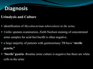 Diagnosis
Urinalysis and Culture
 identification of Mycobacterium tuberculosis in the urine.
 Unlike sputum examination, Ziehl-Neelsen staining of concentrated
urine samples for acid-fast bacilli is often negative.
 a large majority of patients with genitourinary TB have “sterile
pyuria,”
 ‘Sterile’ pyuria -Routine urine culture is negative but there are white
cells in the urine
 