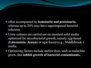 often accompanied by hematuria and proteinuria,
whereas up to 20% may have superimposed bacterial
infection
 Urine cultures are carried out on standard solid media
optimized for mycobacterial growth, namely egg-based
(Löwenstein- Jensen) or agar-based (e.g., Middlebrook )
media.
 Optimizing factors include aniline dyes, such as malachite
green, that inhibit growth of bacterial contaminants.
 