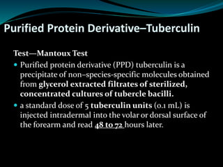 Purified Protein Derivative–Tuberculin
Test—Mantoux Test
 Purified protein derivative (PPD) tuberculin is a
precipitate of non–species-specific molecules obtained
from glycerol extracted filtrates of sterilized,
concentrated cultures of tubercle bacilli.
 a standard dose of 5 tuberculin units (0.1 mL) is
injected intradermal into the volar or dorsal surface of
the forearm and read 48 to 72 hours later.
 