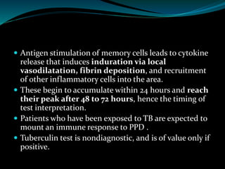  Antigen stimulation of memory cells leads to cytokine
release that induces induration via local
vasodilatation, fibrin deposition, and recruitment
of other inflammatory cells into the area.
 These begin to accumulate within 24 hours and reach
their peak after 48 to 72 hours, hence the timing of
test interpretation.
 Patients who have been exposed to TB are expected to
mount an immune response to PPD .
 Tuberculin test is nondiagnostic, and is of value only if
positive.
 