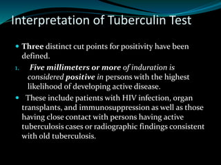 Interpretation of Tuberculin Test
 Three distinct cut points for positivity have been
defined.
1. Five millimeters or more of induration is
considered positive in persons with the highest
likelihood of developing active disease.
 These include patients with HIV infection, organ
transplants, and immunosuppression as well as those
having close contact with persons having active
tuberculosis cases or radiographic findings consistent
with old tuberculosis.
 