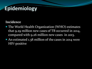 Epidemiology
Incidence
 The World Health Organization (WHO) estimates
that 9.29 million new cases of TB occurred in 2014,
compared with 9.26 million new cases in 2013.
 An estimated 1.38 million of the cases in 2014 were
HIV-positive
 