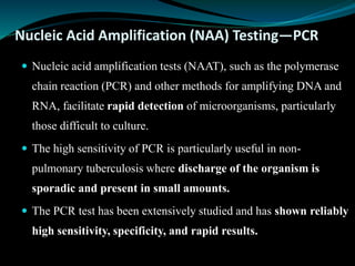 Nucleic Acid Amplification (NAA) Testing—PCR
 Nucleic acid amplification tests (NAAT), such as the polymerase
chain reaction (PCR) and other methods for amplifying DNA and
RNA, facilitate rapid detection of microorganisms, particularly
those difficult to culture.
 The high sensitivity of PCR is particularly useful in non-
pulmonary tuberculosis where discharge of the organism is
sporadic and present in small amounts.
 The PCR test has been extensively studied and has shown reliably
high sensitivity, specificity, and rapid results.
 