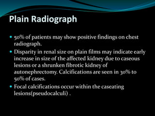Plain Radiograph
 50% of patients may show positive findings on chest
radiograph.
 Disparity in renal size on plain films may indicate early
increase in size of the affected kidney due to caseous
lesions or a shrunken fibrotic kidney of
autonephrectomy. Calcifications are seen in 30% to
50% of cases.
 Focal calcifications occur within the caseating
lesions(pseudocalculi) .
 