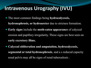 Intravenous Urography (IVU)
 The most common findings being hydrocalycosis,
hydronephrosis, or hydroureter due to stricture formation.
 Early signs include the moth-eaten appearance of calyceal
erosion and papillary irregularity. These signs are best seen on
early excretory films.
 Calyceal obliteration and amputation, hydrocalycosis,
segmental or total hydronephrosis, and a s reduced capacity
renal pelvis may all be signs of renal tuberculosis .
 