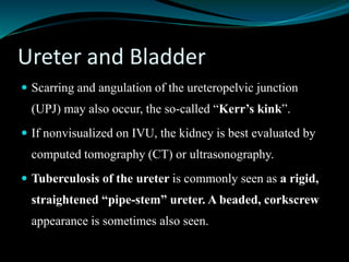 Ureter and Bladder
 Scarring and angulation of the ureteropelvic junction
(UPJ) may also occur, the so-called “Kerr’s kink”.
 If nonvisualized on IVU, the kidney is best evaluated by
computed tomography (CT) or ultrasonography.
 Tuberculosis of the ureter is commonly seen as a rigid,
straightened “pipe-stem” ureter. A beaded, corkscrew
appearance is sometimes also seen.
 