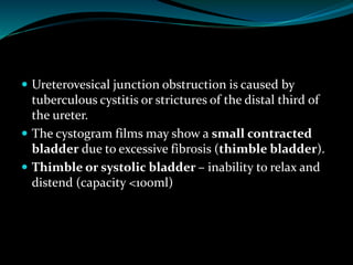  Ureterovesical junction obstruction is caused by
tuberculous cystitis or strictures of the distal third of
the ureter.
 The cystogram films may show a small contracted
bladder due to excessive fibrosis (thimble bladder).
 Thimble or systolic bladder – inability to relax and
distend (capacity <100ml)
 