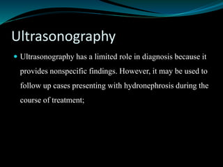 Ultrasonography
 Ultrasonography has a limited role in diagnosis because it
provides nonspecific findings. However, it may be used to
follow up cases presenting with hydronephrosis during the
course of treatment;
 