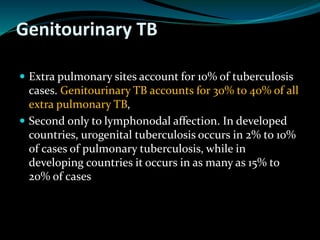 Genitourinary TB
 Extra pulmonary sites account for 10% of tuberculosis
cases. Genitourinary TB accounts for 30% to 40% of all
extra pulmonary TB,
 Second only to lymphonodal affection. In developed
countries, urogenital tuberculosis occurs in 2% to 10%
of cases of pulmonary tuberculosis, while in
developing countries it occurs in as many as 15% to
20% of cases
 