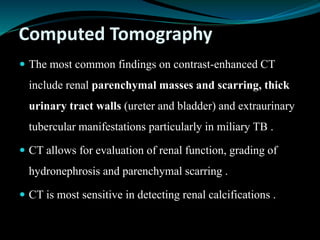 Computed Tomography
 The most common findings on contrast-enhanced CT
include renal parenchymal masses and scarring, thick
urinary tract walls (ureter and bladder) and extraurinary
tubercular manifestations particularly in miliary TB .
 CT allows for evaluation of renal function, grading of
hydronephrosis and parenchymal scarring .
 CT is most sensitive in detecting renal calcifications .
 
