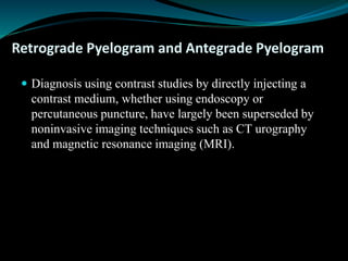 Retrograde Pyelogram and Antegrade Pyelogram
 Diagnosis using contrast studies by directly injecting a
contrast medium, whether using endoscopy or
percutaneous puncture, have largely been superseded by
noninvasive imaging techniques such as CT urography
and magnetic resonance imaging (MRI).
 