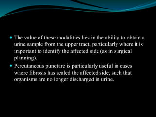  The value of these modalities lies in the ability to obtain a
urine sample from the upper tract, particularly where it is
important to identify the affected side (as in surgical
planning).
 Percutaneous puncture is particularly useful in cases
where fibrosis has sealed the affected side, such that
organisms are no longer discharged in urine.
 