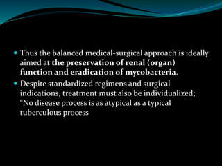  Thus the balanced medical-surgical approach is ideally
aimed at the preservation of renal (organ)
function and eradication of mycobacteria.
 Despite standardized regimens and surgical
indications, treatment must also be individualized;
“No disease process is as atypical as a typical
tuberculous process
 