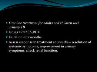  First line treatment for adults and children with
urinary TB
 Drugs 2RHZE/4RHE
 Duration -Six months
 Assess response to treatment at 8 weeks – resolution of
systemic symptoms, improvement in urinary
symptoms, check renal function.
 