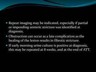  Repeat imaging may be indicated, especially if partial
or impending ureteric stricture was identified at
diagnosis.
 Obstruction can occur as a late complication as the
healing of the lesion results in fibrotic stricture.
 If early morning urine culture is positive at diagnosis,
this may be repeated at 8 weeks, and at the end of ATT.
 
